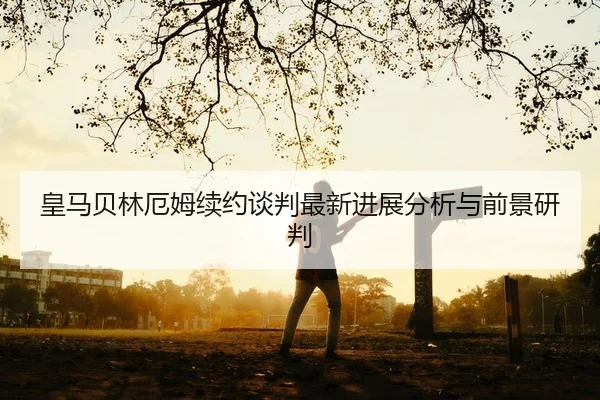 皇马贝林厄姆续约谈判最新进展分析与前景研判
